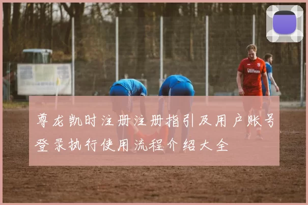 尊龙凯时注册注册指引及用户账号登录执行使用流程介绍大全