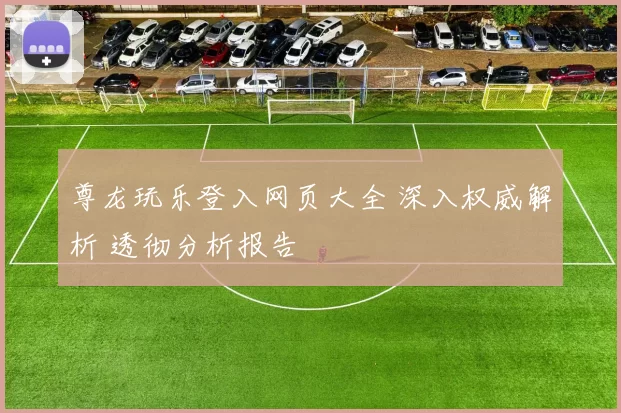 尊龙玩乐登入网页大全 深入权威解析 透彻分析报告