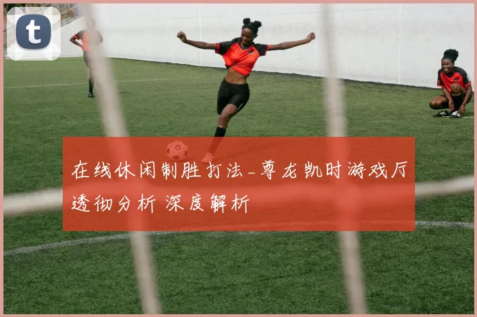 在线休闲制胜打法_尊龙凯时游戏厅透彻分析 深度解析