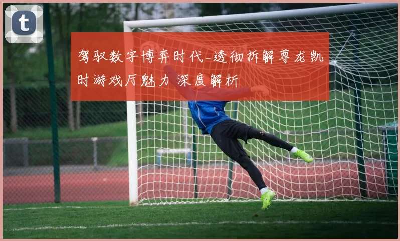 驾驭数字博弈时代_透彻拆解尊龙凯时游戏厅魅力 深度解析
