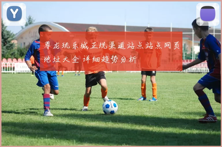 尊龙玩乐城正规渠道站点站点网页地址大全 详细趋势分析