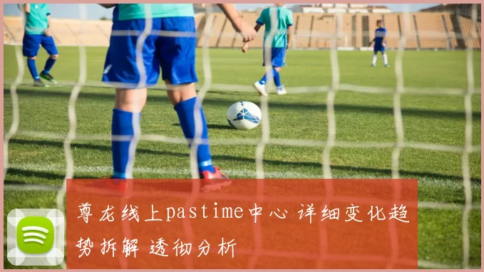 尊龙线上pastime中心 详细变化趋势拆解 透彻分析