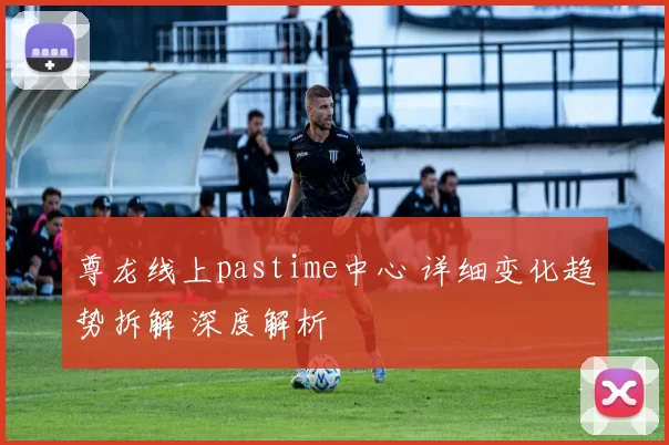 尊龙线上pastime中心 详细变化趋势拆解 深度解析